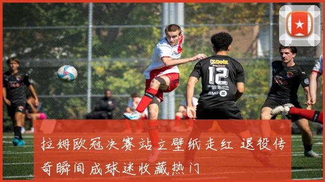 拉姆欧冠决赛站立壁纸走红 退役传奇瞬间成球迷收藏热门