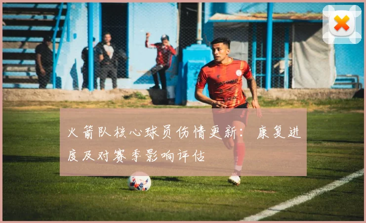 火箭队核心球员伤情更新：康复进度及对赛季影响评估