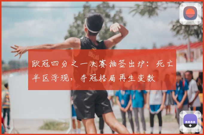 欧冠四分之一决赛抽签出炉：死亡半区浮现，夺冠格局再生变数