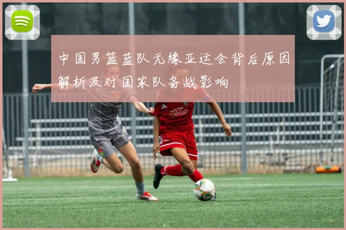 中国男篮蓝队无缘亚运会背后原因解析及对国家队备战影响