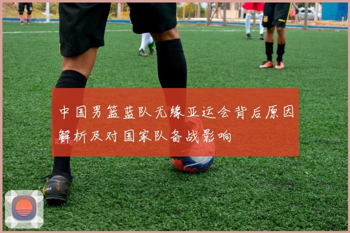 中国男篮蓝队无缘亚运会背后原因解析及对国家队备战影响