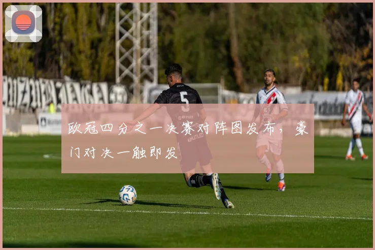 欧冠四分之一决赛对阵图发布,豪门对决一触即发