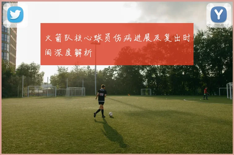 火箭队核心球员伤病进展及复出时间深度解析