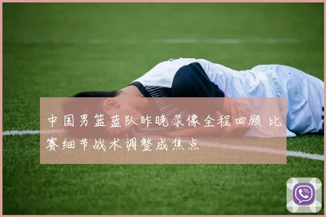 中国男篮蓝队昨晚录像全程回顾 比赛细节战术调整成焦点