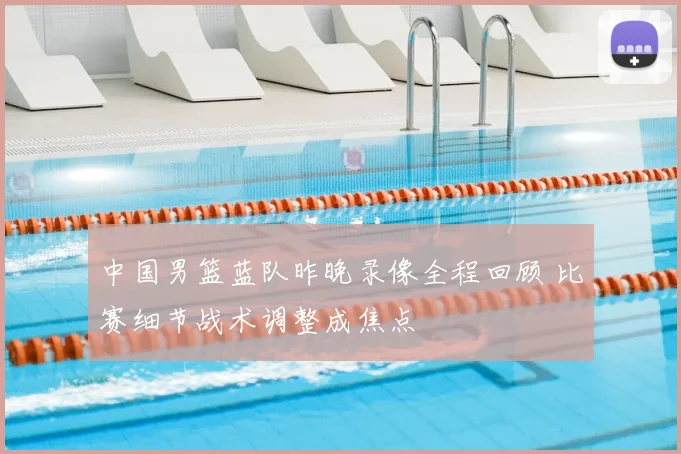 中国男篮蓝队昨晚录像全程回顾 比赛细节战术调整成焦点