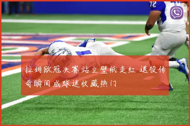 拉姆欧冠决赛站立壁纸走红 退役传奇瞬间成球迷收藏热门